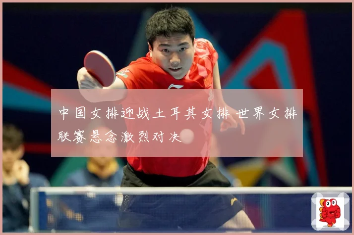 中国女排迎战土耳其女排 世界女排联赛悬念激烈对决