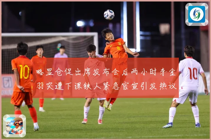 略显仓促出席发布会后两小时李金羽突遭下课铁人紧急官宣引发热议战术观察