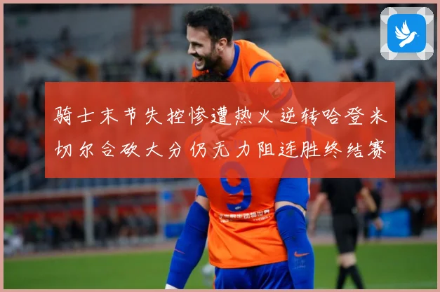 骑士末节失控惨遭热火逆转哈登米切尔合砍大分仍无力阻连胜终结赛场复盘