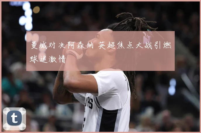 曼城对决阿森纳 英超焦点大战引燃球迷激情