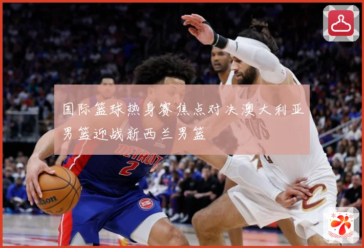 国际篮球热身赛焦点对决澳大利亚男篮迎战新西兰男篮