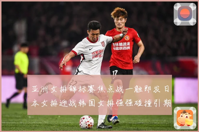 亚洲女排锦标赛焦点战一触即发日本女排迎战韩国女排强强碰撞引期待