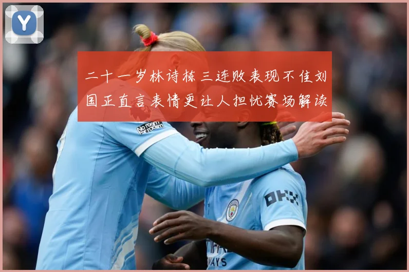 二十一岁林诗栋三连败表现不佳刘国正直言表情更让人担忧赛场解读
