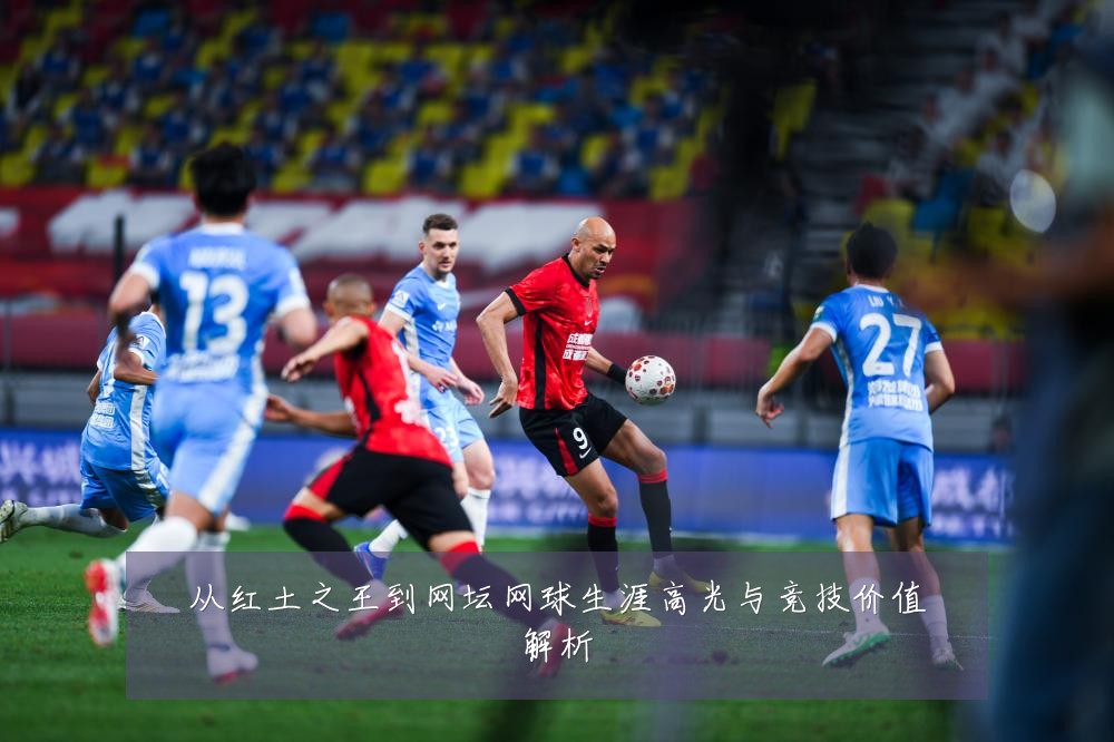 从红土之王到网坛网球生涯高光与竞技价值解析